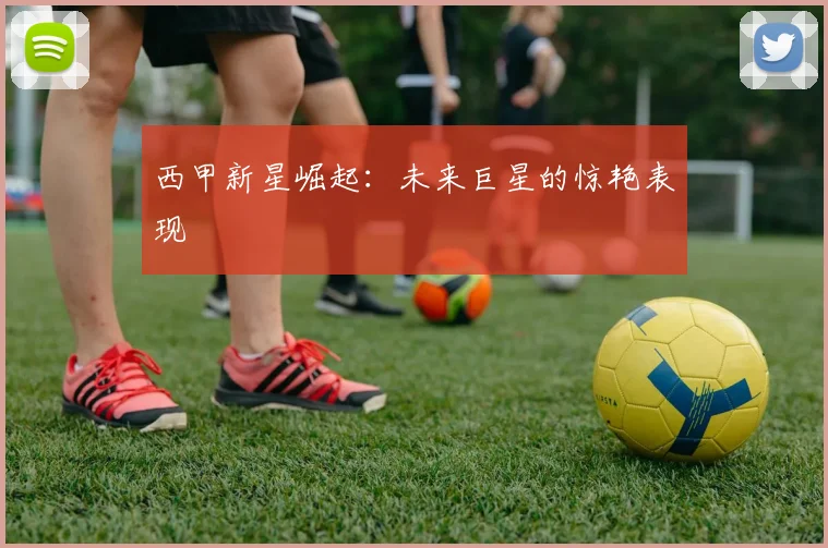 西甲新星崛起：未来巨星的惊艳表现