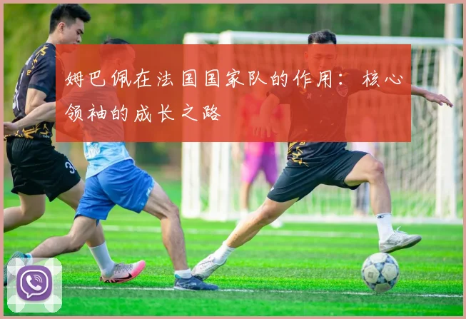 姆巴佩在法国国家队的作用：核心领袖的成长之路