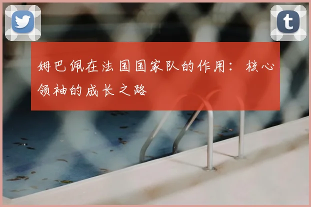 姆巴佩在法国国家队的作用：核心领袖的成长之路