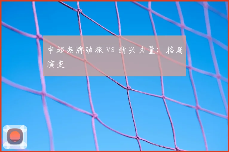 中超老牌劲旅 vs 新兴力量:格局演变