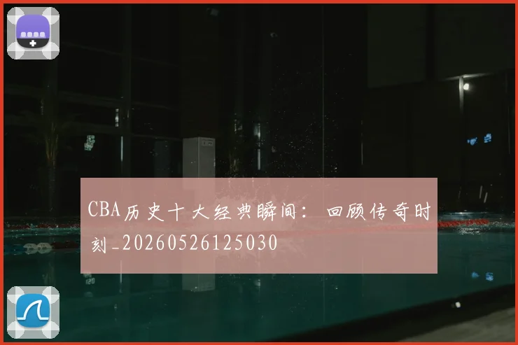 CBA历史十大经典瞬间：回顾传奇时刻_20260526125030